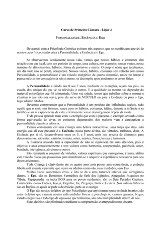 Curso de Primeira Câmara - Lição 2
PPEERRSSOONNAALLIIDDAADDEE,, EESSSSÊÊNNCCIIAA EE EEGGOO
De acordo com a Psicologia Gnóstica existem três aspectos que se manifestam através de
nosso corpo físico, sendo estes a Personalidade, a Essência e o Ego.
Se observarmos detidamente nossa vida, vemos que nossos hábitos e costumes têm
relação com um local, com um período de tempo, uma cultura, por exemplo: nossas vestes, nossa
maneira de alimentar-nos, hábitos, forma de portar-se e outros. O próprio nome que recebemos,
um dia tudo isto se perde, desaparece. Nossos vícios, hábitos, costumes tem relação com nossa
Personalidade, a personalidade é um veículo energético da quarta dimensão, nasce no tempo e
perece nele, e por conseqüência não é eterno, se decompõe após perdermos o corpo físico.
A Personalidade é criada dos 0 aos 7 anos, mediante os exemplos, sejam dos pais, na
escola, dos amigos do que vê na televisão, e outros. E a qualidade da mesma vai depender do
material psicológico que foi alimentada. Uma vez criada, temos que trabalhar sobre a mesma e
eliminar o que não nos serve, pois ela serve de VEÍCULO ou para a Essência ou para o Ego,
logo adiante citados.
Devemos compreender que a Personalidade é um produto das influências sociais, tudo
aquilo que o meio nos fornece, nasce com os hábitos, costumes, idéias, durante a infância e se
fortifica com as experiencias da vida, e lentamente vai se desintegrando depois da morte.
Toda pessoa aprende mais com o exemplo que com o preceito, o exemplo absurdo como
forma equivocada de viver, os costumes degenerados dos maiores vem a caracterizar a
personalidade durante a infancia.
Vemos comumente em uma criança uma beleza indescritível, uma força que atrai, esta
energia que ali esta presente é a Essência, nossa parte divina, são virtudes, atributos, dons. A
Essência por si só, desenvolvesse entre os 3, e 5 anos, após isto precisa de alimentos para
desenvolver-se, são estes: carinho, ternura, amor, música, flores, beleza e harmonia.
A Essência atuando tem a capacidade de não se equivocar em suas decisões, pois é
objetiva e atua conscientemente e tem valores como harmonia, compreensão, paciência, amor,
bondade, inteligência, altruísmo e outros.
São realmente o conjunto de virtudes, valores espirituais que carregamos, é inata, utiliza
este veículo físico que possuímos para manifestar-se e adquirir a experiência necessária para seu
desenvolvimento.
Toda Criança é clarividente até os quatro anos pois possui auto-consciência, a essência
liberta está atuante e permite que vejam os adultos como são, suas maldades, seus Eus.
Muitas vezes cometemos erros, e isto se dá a uma natureza inferior que carregamos
dentro, o Ego, são os Demônios Vermelhos de Seth dos Egípcios, Agregados Psíquicos no
Tibete, Papapurusha na índia EGO para os povos ocidentais, são os Sete Pecados Capitais.
Conhecidos como Cobiça, Inveja, Orgulho, Ira, Preguiça, Gula e Luxúria. Nos salmos bíblicos
são os Ímpios, os quais se pede a destruição, pede-se o castigo.
O Ego são nossos defeitos de tipo Psicológico que aprisionam nossa essência interior, são
estes defeitos que causam nossas enfermidades físicas e psicológicas, causam guerras, brigas,
estados negativos e todo tipo de equivoco que tenhamos, são esta multiplicidade dentro de nós.
Estes defeitos são eliminados mediante a compreensão, e arrependimento sincero.
 