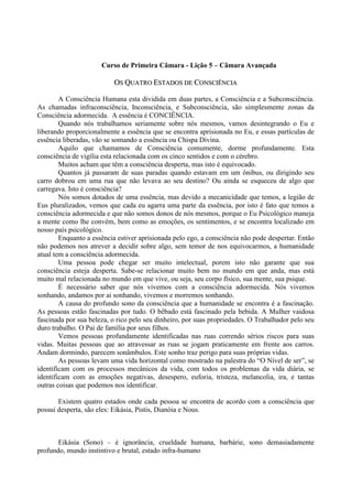 Curso de Primeira Câmara - Lição 5 – Câmara Avançada
OOSS QQUUAATTRROO EESSTTAADDOOSS DDEE CCOONNSSCCIIÊÊNNCCIIAA
A Consciência Humana esta dividida em duas partes, a Consciência e a Subconsciência.
As chamadas infraconsciência, Inconsciência, e Subconsciência, são simplesmente zonas da
Consciência adormecida. A essência é CONCIÊNCIA.
Quando nós trabalhamos seriamente sobre nós mesmos, vamos desintegrando o Eu e
liberando proporcionalmente a essência que se encontra aprisionada no Eu, e essas partículas de
essência liberadas, vão se somando a essência ou Chispa Divina.
Aquilo que chamamos de Consciência comumente, dorme profundamente. Esta
consciência de vigília esta relacionada com os cinco sentidos e com o cérebro.
Muitos acham que têm a consciência desperta, mas isto é equivocado.
Quantos já passaram de suas paradas quando estavam em um ônibus, ou dirigindo seu
carro dobrou em uma rua que não levava ao seu destino? Ou ainda se esqueceu de algo que
carregava. Isto é consciência?
Nós somos dotados de uma essência, mas devido a mecanicidade que temos, a legião de
Eus pluralizados, vemos que cada eu agarra uma parte da essência, por isto é fato que temos a
consciência adormecida e que não somos donos de nós mesmos, porque o Eu Psicológico maneja
a mente como lhe convém, bem como as emoções, os sentimentos, e se encontra localizado em
nosso país psicológico.
Enquanto a essência estiver aprisionada pelo ego, a consciência não pode despertar. Então
não podemos nos atrever a decidir sobre algo, sem temor de nos equivocarmos, a humanidade
atual tem a consciência adormecida.
Uma pessoa pode chegar ser muito intelectual, porem isto não garante que sua
consciência esteja desperta. Sabe-se relacionar muito bem no mundo em que anda, mas está
muito mal relacionada no mundo em que vive, ou seja, seu corpo físico, sua mente, sua psique.
É necessário saber que nós vivemos com a consciência adormecida. Nós vivemos
sonhando, andamos por ai sonhando, vivemos e morremos sonhando.
A causa do profundo sono da consciência que a humanidade se encontra é a fascinação.
As pessoas estão fascinadas por tudo. O bêbado está fascinado pela bebida. A Mulher vaidosa
fascinada por sua beleza, o rico pelo seu dinheiro, por suas propriedades. O Trabalhador pelo seu
duro trabalho. O Pai de família por seus filhos.
Vemos pessoas profundamente identificadas nas ruas correndo sérios riscos para suas
vidas. Muitas pessoas que ao atravessar as ruas se jogam praticamente em frente aos carros.
Andam dormindo, parecem sonâmbulos. Este sonho traz perigo para suas próprias vidas.
As pessoas levam uma vida horizontal como mostrado na palestra do “O Nível de ser”, se
identificam com os processos mecânicos da vida, com todos os problemas da vida diária, se
identificam com as emoções negativas, desespero, euforia, tristeza, melancolia, ira, e tantas
outras coisas que podemos nos identificar.
Existem quatro estados onde cada pessoa se encontra de acordo com a consciência que
possui desperta, são eles: Eikásia, Pistis, Dianóia e Nous.
Eikásia (Sono) – é ignorância, crueldade humana, barbárie, sono demasiadamente
profundo, mundo instintivo e brutal, estado infra-humano
 