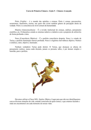 Curso de Primeira Câmara - Lição 5 – Câmara Avançada
Pistis (Vigília) – é o mundo das opiniões e crenças. Pistis é crença, preconceitos,
sectarismos, fanatismos, teorias, nas quais não existe nenhum gênero de percepção direta da
verdade. Pistis é a consciência do nível comum da humanidade.
Dianóia (Autoconsciência) – É a revisão intelectual de crenças, análises, pensamento
científico, etc. O dianoético estuda os sistemas indutivo e dedutivo com o propósito de utilizá-los
de forma profunda e clara.
Nous (Consciência Objetiva) – É a perfeita consciência desperta. Nous é o estado de
Turiya, a perfeita iluminação interior profunda. Nous é a legitima clarividência objetiva. Noético
é sintético, claro, objetivo, iluminado.
Nenhum verdadeiro Turiya pode dormir. O Turiya, que alcançou as alturas do
pensamento noético, nunca anda dizendo, jamais se presume sábio, é por demais simples e
humilde, puro e perfeito.
Devemos utilizar a Chave SOL, Sujeito, Objeto e Lugar para que não nos identifiquemos
com as diversas situações da vida, estando consciente de quem somos, o que estamos fazendo e
onde nos encontramos em cada momento de nossas vidas.
 