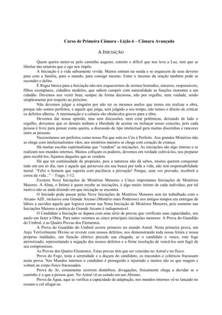 Curso de Primeira Câmara - Lição 6 – Câmara Avançada
AA IINNIICCIIAAÇÇÃÃOO
Quem queira meter-se pelo caminho augusto, estreito e difícil que nos leva a Luz, tem que se
libertar das amarras que o ego nos impõe.
A Iniciação é a vida sabiamente vivida. Muitos entram na senda e se esquecem de seus deveres
para com a família, para o mundo, para consigo mesmo. Entre o incenso da oração também pode se
esconder o delito.
É Regra básica para a Iniciação não nos esquecermos de sermos honrados, sinceros, responsáveis,
filhos exemplares, cidadãos modelos, que sabem cumprir com naturalidade as funções inerentes a um
cidadão. Devemos nos vestir bem, sempre de forma decorosa, não por orgulho, nem vaidade, senão
simplesmente por respeito ao próximo.
Não devemos julgar a ninguém por não ter os mesmos anelos que temos em realizar a obra,
porque não somos perfeitos, e aquele que julga, será julgado a seu tempo, não temos o direito de criticar
os defeitos alheios. A murmuração e a calunia são obstáculos graves para a obra.
Devemos dar nossa opinião, mas sem discussões, nem criar polêmicas, deixando de lado o
orgulho, deixemos que os demais tenham a liberdade de aceitar ou rechaçar nosso conceito, pois cada
pessoa é livre para pensar como queira, a discussão de tipo intelectual gera muitas discórdias e rancores
entre as pessoas.
Necessitamos ser perfeitos como nosso Pai que está no Céu é Perfeito. Aos grandes Mistérios não
se chega com intelectualismos vãos, aos mistérios maiores se chega com coração de criança.
Há muitas escolas espiritualistas que “vendem” as iniciações. As iniciações são algo interno e se
realizam nos mundos internos. Muitos cobiçam os poderes, devemos em verdade cultivá-los, nos preparar
para recebê-los, fujamos daqueles que as vendem.
Há que ter continuidade de propósito, pois a natureza não dá saltos, muitos querem conquistar
tudo em um só dia, raro é aquele que persevera em sua busca por toda a vida, não tem responsabilidade
moral. “Feliz o homem que suporta com paciência a provação! Porque, uma vez provado, receberá a
coroa da vida...” – Tiago, 1-12.
Existem Nove Iniciações de Mistérios Menores e Cinco importantes Iniciações de Mistérios
Maiores. A Alma, o Íntimo é quem recebe as iniciações, é algo muito íntimo de cada indivíduo, por tal
motivo não se anda dizendo em que iniciação se encontra.
O Iniciado pode passar pelas Nove Iniciações de Mistérios Menores sem ter trabalhado com o
Arcano AZF, inclusive este Grande Arcano (Mistério mais Poderoso) nos antigos tempos era entregue de
lábios a ouvidos aquele que lograva coroar sua Nona Iniciação de Mistérios Menores, pois somente nas
Iniciações Maiores a prática do Grande Arcano é indispensável.
O Candidato a Iniciação se depara com uma série de provas que verificam suas capacidades, seu
anelo em fazer a Obra. Para tanto veremos as cinco principais iniciações menores: A Prova do Guardião
do Umbral, e as Quatro Provas dos Elementos.
A Prova do Guardião do Umbral ocorre primeiro no mundo Astral. Nesta primeira prova, um
Anjo Terrivelmente Divino se reveste com nossos defeitos, nos demonstrando toda nossa feiúra e nossa
próprias maldades, um furacão elétrico precede sua chegada, se o candidato o vence, este foge
aterrorizado, representando a negação dos nossos defeitos e a firme resolução de vencê-los sem fugir de
seu compromisso.
As Provas dos Quatro Elementos. Estas provas têm que ser vencidas no Astral e no físico.
Prova do Fogo, testa a serenidade e a doçura do candidato, os iracundos e coléricos fracassam
nesta prova. Nos Mundos internos o candidato é perseguido e injuriado e muitos são os que reagem e
voltam ao corpo físico fracassados.
Prova do Ar, comumente ocorrem distúrbios, divagações, fisicamente chega a duvidar se o
caminho é o que a pessoa quer. No Astral vê-se caindo em um Abismo.
Prova da Água, aqui se verifica a capacidade de adaptação, nos mundos internos vê-se lançado no
oceano e crê afogar-se.
 