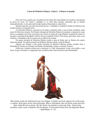 Curso de Primeira Câmara - Lição 6 – Câmara Avançada
Prova da Terra, aqueles que sucumbem de dor diante das adversidades da existência, não passam
na prova da Terra. No Astral o candidato se vê entre duas enormes montanhas que se fecham
ameaçadoramente, se este grita aterrorizado regressa fracassado ao corpo físico.
Quando passamos em cada uma destas provas, o candidato é recebido no Salão dos Meninos nos
mundos internos com grande festa.
As Iniciações Maiores, consistem em levantar a Serpente sobre a vara (coluna vertebral), assim
como fez Moisés no deserto. Na Primeira Iniciação de Mistérios Maiores levantamos a serpente do corpo
Físico, na segunda a do Vital, na terceira a do Astral, na quarta do corpo Mental, na quinta do Causal. A
luta para a ascensão do Kundalini é difícil. Há que conquistar Trinta e Três Graus, quer dizer, trinta e três
vértebras, o Kundalini sobe de acordo com os méritos do coração.
Na quarta iniciação de Mistérios Maiores recebe o grau de Buda, pois se libertou dos quatro
corpos de pecado. Na quinta iniciação de Mistérios Maiores recebe o grau de Mestre.
Aqueles que chegam a esta quinta Iniciação de Mistérios Maiores podem escolher entre a
felicidade do nirvana ou continuar auxiliando a humanidade e lograr a iniciação Venusta.
Enfim não é demais reforçar que a Iniciação é a Vida, intensamente vivida, com retidão e com
Amor. Já que a Iniciação é o pagamento que recebemos pelo nosso Sacrifício pela Humanidade.
Não tenha medo do sofrimento que vai chegar. O diabo vai levar alguns de vocês para
a cadeia. Será para vocês uma provação. Mas a tribulação não vai durar mais que dez
dias. Seja fiel até à morte. Eu lhe darei em prêmio a coroa da vida. Quem tem
ouvidos, ouça o que o Espírito diz às igrejas. O vencedor ficará livre da segunda Morte
– Apocalipse, 2 -10
 