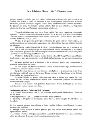 Curso de Primeira Câmara - Lição 7 – Câmara Avançada
qualquer espécie e trabalha pela Paz, pela Confraternização Universal e pela formação de
cidadãos úteis a Deus, à Pátria e à Sociedade. É uma Instituição sem fins lucrativos, de caráter
beneficente, cultural, filosófico e religioso voltada para o atendimento físico, anímico e espiritual
das pessoas em geral, denominada Segunda Câmara. Tem os seus Estatutos, seu Regimento
Interno, sua Liturgia, suas Diretrizes, suas normas e orientações.
"Nossa Igreja Gnóstica é uma Igreja Transcendida. Essa Igreja encontra-se nos mundos
superiores. Também temos muitos templos no mundo físico. Ademais, temos aberto milhares de
Lumisiais gnósticos onde se oficia os Santos Rituais e se estuda a Doutrina Secreta do Adorável
Salvador do Mundo, Jesus, o Cristo”.
O ideal é que possamos participar diretamente da Igreja Gnóstica Transcendida, nos
mundos superiores, porém para isto necessitamos ter a Consciência Desperta e termos também
merecimento.
Pela Graça e pela Misericórdia de Deus, a Igreja Gnóstica tem sua cristalização no
mundo físico, onde podemos participar de suas atividades, rituais, missas gnósticas, receber os
seus Sacramentos, que muito nos fortalecerão para o trabalho da morte mística, necessária para o
Despertar da Consciência e para a Obra do Pai.
O objetivo da Igreja Gnóstica no mundo físico é a SANTIFICAÇÃO dos seus afiliados,
fortalecendo-os para que possam ter a possibilidade de lutar contra o ego que trazemos dentro de
nós.
O nosso objetivo não é a Santidade e sim o Mestrado, porém para conseguirmos o
Mestrado, necessitamos ser Santos.
Só com a ajuda das Divindades temos a chance de lutar contra o Ego, sozinhos somos
como toras de lenha descendo rio abaixo.
Igreja Gnóstica oferece aos seus afiliados a condição de se prepararem de forma física,
psicológica, e espiritual, para um dia terem a dita de entrarem nos Templos da Igreja Gnóstica
Transcendida, nos Mundos Superiores.
A Igreja Gnóstica no Mundo Físico busca de todas as formas que a Obra do Cristo
Triunfe na Terra, levando a Doutrina do Cristo a toda a Humanidade, para que todos tenham a
oportunidade da Redenção.
Sozinhos nada somos e nada podemos. Necessitamos de uma Instituição que nos ajude
neste Caminho, embora ele seja individual.
Fundamentos da Igreja Gnóstica Cristã Universal:
1 - A Doutrina de meu Senhor, o CRISTO, exaltando aquele grande Mandamento: "Amai-vos
uns aos outros".
2 - O cumprimento do DECÁLOGO (Mandamentos da Lei de Deus).
3 - Promulga o Despertar da Consciência como base da transformação do indivíduo e da
Sociedade.
4 - Vela para que todos os seus afiliados se façam cidadãos de bem, cumpridores da Lei, tanto
humana como espiritual.
5 - Entrega a seus afiliados as chaves precisas para que através delas possam formar uma
esplêndida vida interior.
6 - Aponta na Juventude e nas pessoas adultas a necessidade de eliminar todo vício, costume ou
hábito que não esteja de acordo com o bom comportamento cristão.
 