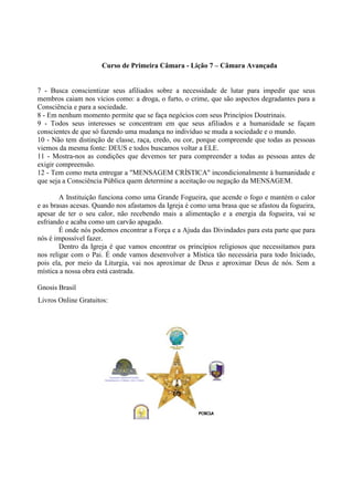 Curso de Primeira Câmara - Lição 7 – Câmara Avançada
7 - Busca conscientizar seus afiliados sobre a necessidade de lutar para impedir que seus
membros caiam nos vícios como: a droga, o furto, o crime, que são aspectos degradantes para a
Consciência e para a sociedade.
8 - Em nenhum momento permite que se faça negócios com seus Princípios Doutrinais.
9 - Todos seus interesses se concentram em que seus afiliados e a humanidade se façam
conscientes de que só fazendo uma mudança no indivíduo se muda a sociedade e o mundo.
10 - Não tem distinção de classe, raça, credo, ou cor, porque compreende que todas as pessoas
viemos da mesma fonte: DEUS e todos buscamos voltar a ELE.
11 - Mostra-nos as condições que devemos ter para compreender a todas as pessoas antes de
exigir compreensão.
12 - Tem como meta entregar a "MENSAGEM CRÍSTICA" incondicionalmente à humanidade e
que seja a Consciência Pública quem determine a aceitação ou negação da MENSAGEM.
A Instituição funciona como uma Grande Fogueira, que acende o fogo e mantém o calor
e as brasas acesas. Quando nos afastamos da Igreja é como uma brasa que se afastou da fogueira,
apesar de ter o seu calor, não recebendo mais a alimentação e a energia da fogueira, vai se
esfriando e acaba como um carvão apagado.
É onde nós podemos encontrar a Força e a Ajuda das Divindades para esta parte que para
nós é impossível fazer.
Dentro da Igreja é que vamos encontrar os princípios religiosos que necessitamos para
nos religar com o Pai. É onde vamos desenvolver a Mística tão necessária para todo Iniciado,
pois ela, por meio da Liturgia, vai nos aproximar de Deus e aproximar Deus de nós. Sem a
mística a nossa obra está castrada.
Gnosis Brasil
Livros Online Gratuitos:
 