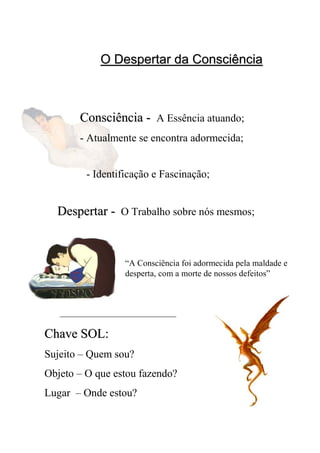 O Despertar da ConsciênciaO Despertar da Consciência
“A Consciência foi adormecida pela maldade e
desperta, com a morte de nossos defeitos”
ConsciênciaConsciência -- A Essência atuando;
- Atualmente se encontra adormecida;
- Identificação e Fascinação;
DespertarDespertar -- O Trabalho sobre nós mesmos;
Chave SOL:Chave SOL:
Sujeito – Quem sou?
Objeto – O que estou fazendo?
Lugar – Onde estou?
 