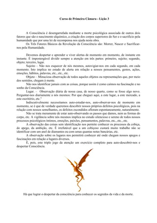 Curso de Primeira Câmara - Lição 3
A Consciência é desengarrafada mediante a morte psicológica associada de outros dois
fatores que são o nascimento alquímico, a criação dos corpos superiores do Ser e o sacrifício pela
humanidade que por uma lei de recompensa nos ajuda nesta obra.
Os Três Fatores Básicos da Revolução da Consciência são: Morrer, Nascer e Sacrificar-
nos pela Humanidade.
Devemos despertar e aprender a viver alertas de momento em momento, de instante em
instante. É impostergável dividir sempre a atenção em três partes: primeiro, sujeito; segundo,
objeto; terceiro, lugar.
Sujeito – Não nos esquecer de nós mesmos, autovigiar-nos em cada segundo, em cada
momento. Isto implica no estado de alerta em relação a nossos pensamentos, gestos, ações,
emoções, hábitos, palavras, etc., etc., etc.
Objeto – Minuciosa observação de todos aqueles objetos ou representações que, por meio
dos sentidos, chegam à mente.
Não nos identificar jamais com as coisas, porque assim é como caímos na fascinação e no
sonho da Consciência.
Lugar. – Observação diária de nossa casa, de nosso quarto, como se fosse algo novo.
Perguntar-nos diariamente a nós mesmos: Por que cheguei aqui, a este lugar, a este mercado, a
este escritório, etc.”
Indiscutivelmente necessitamos auto-estudar-nos, auto-observar-nos de momento em
momento, se é que de verdade queremos descobrir nossos próprios defeitos psicológicos, pois na
relação com nossos semelhantes, os defeitos escondidos afloram espontaneamente, naturalmente.
Não se trata meramente de estar auto-observando os passos que damos, nem as formas do
corpo, etc. A vigilância sobre nós mesmos implica no estudo silencioso e sereno de todos nossos
processos psicológicos íntimos, emoções, paixões, pensamentos, palavras, etc., etc., etc.
A observação das coisas sem identificação nos permite conhecer os processos da cobiça,
do apego, da ambição, etc. É irrefutável que a um cobiçoso custará muito trabalho não se
identificar com um anel de diamantes ou com umas quantas notas bancárias, etc.
A observação sobre os lugares nos permitirá conhecer até onde chegam nossos apegos e
fascinações em relação a lugares diversos.
É, pois, este triplo jogo da atenção um exercício completo para auto-descobrir-nos e
despertar Consciência.
Há que lograr o despertar da consciência para conhecer os segredos da vida e da morte.
 