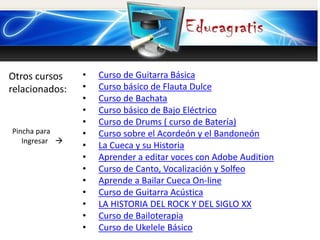 Otros cursos
relacionados:
Pincha para
Ingresar 
• Curso de Guitarra Básica
• Curso básico de Flauta Dulce
• Curso de Bachata
• Curso básico de Bajo Eléctrico
• Curso de Drums ( curso de Batería)
• Curso sobre el Acordeón y el Bandoneón
• La Cueca y su Historia
• Aprender a editar voces con Adobe Audition
• Curso de Canto, Vocalización y Solfeo
• Aprende a Bailar Cueca On-line
• Curso de Guitarra Acústica
• LA HISTORIA DEL ROCK Y DEL SIGLO XX
• Curso de Bailoterapia
• Curso de Ukelele Básico
 