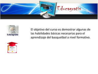 El objetivo del curso es demostrar algunas de
las habilidades básicas necesarias para el
aprendizaje del basquetbol a nivel formativo.
 