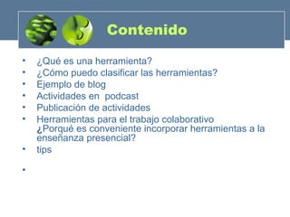 Contenido ¿Qué es una herramienta? ¿Cómo puedo clasificar las herramientas? Ejemplo de blog Actividades en  podcast  Publicación de actividades Herramientas para el trabajo colaborativo ¿ Porqué es conveniente incorporar herramientas a la enseñanza presencial?  tips 
