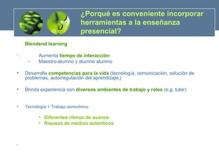 ¿Porqué es conveniente incorporar herramientas a la enseñanza presencial?  Blendend learning Aumenta  tiempo de interacción   Maestro-alumno y alumno alumno Desarrolla  competencias para la vida  (tecnología, comunicación, solución de problemas, autorregulación del aprendizaje,) Brinda experiencia con  diversos ambientes de trabajo y roles  (e.g. tutor) Tecnología  + Trabajo asincrónico Diferentes ritmos de avance Riqueza de medios auténticos 