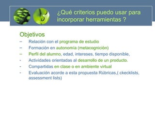 ¿Qué criterios puedo usar para incorporar herramientas ? Objetivos  Relación con el  programa de estudio Formación en  autonomía (metacogniciòn) Perfil del alumno , edad, intereses, tiempo disponible, Actividades orientadas al  desarrollo de un producto. Compartidas  en clase o en ambiente virtual Evaluación acorde a esta propuesta Rúbricas,( ckecklists, assessment lists) 