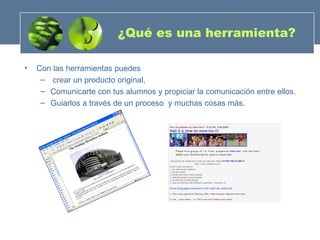 ¿Qué es una herramienta? Con las herramientas puedes crear un producto original, Comunicarte con tus alumnos y propiciar la comunicación entre ellos. Guiarlos a través de un proceso  y muchas cosas más. 