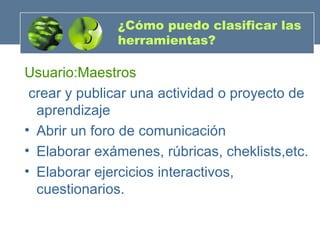 ¿Cómo puedo clasificar las herramientas? Usuario:Maestros crear y publicar una actividad o proyecto de aprendizaje Abrir un foro de comunicación Elaborar exámenes, rúbricas, cheklists,etc. Elaborar ejercicios interactivos, cuestionarios. 