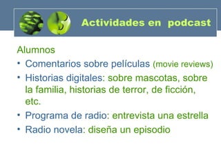 Actividades en  podcast Alumnos Comentarios sobre películas   (movie reviews) Historias digitales : sobre mascotas, sobre la familia, historias de terror, de ficción, etc. Programa de radio : entrevista una estrella Radio novela : diseña un episodio 