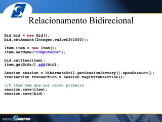 Relacionamento Bidirecional Bid bid =  new  Bid(); bid.setAmount(Integer. valueOf (1000)); Item item =  new  Item(); item.setName( "computador" ); bid.setItem(item); item.getBids(). add (bid); Session session = HibernateUtil. getSessionFactory ().openSession(); Transaction transaction = session.beginTransaction(); //O item tem que ser salvo primeiro session.save(item); session.save(bid); 