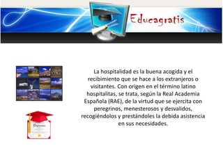 La hospitalidad es la buena acogida y el
recibimiento que se hace a los extranjeros o
visitantes. Con origen en el término latino
hospitalitas, se trata, según la Real Academia
Española (RAE), de la virtud que se ejercita con
peregrinos, menesterosos y desvalidos,
recogiéndolos y prestándoles la debida asistencia
en sus necesidades.