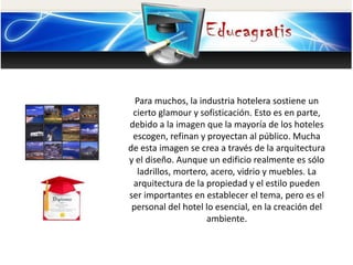 Para muchos, la industria hotelera sostiene un
cierto glamour y sofisticación. Esto es en parte,
debido a la imagen que la mayoría de los hoteles
escogen, refinan y proyectan al público. Mucha
de esta imagen se crea a través de la arquitectura
y el diseño. Aunque un edificio realmente es sólo
ladrillos, mortero, acero, vidrio y muebles. La
arquitectura de la propiedad y el estilo pueden
ser importantes en establecer el tema, pero es el
personal del hotel lo esencial, en la creación del
ambiente.
