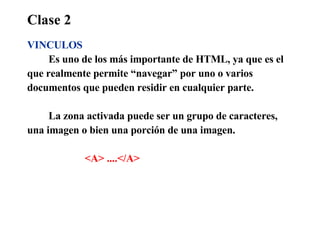 Clase 2 VINCULOS Es uno de los más importante de HTML, ya que es el  que realmente permite “navegar” por uno o varios  documentos que pueden residir en cualquier parte. La zona activada puede ser un grupo de caracteres,  una imagen o bien una porción de una imagen. <A> ....</A>   