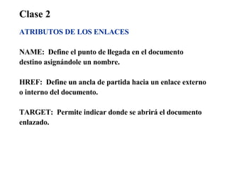 Clase 2 ATRIBUTOS DE LOS ENLACES NAME:  Define el punto de llegada en el documento  destino asignándole un nombre.  HREF:  Define un ancla de partida hacia un enlace externo  o interno del documento. TARGET:  Permite indicar donde se abrirá el documento  enlazado. 
