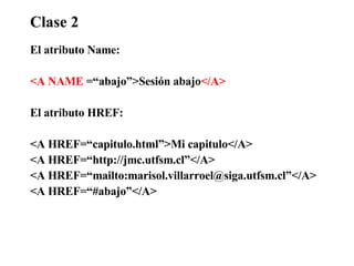 Clase 2 El atributo Name: <A NAME  =“abajo”>Sesión abajo </A> El atributo HREF: <A HREF=“capitulo.html”>Mi capitulo</A> <A HREF=“http://jmc.utfsm.cl”</A> <A HREF=“mailto:marisol.villarroel@siga.utfsm.cl”</A> <A HREF=“#abajo”</A> 