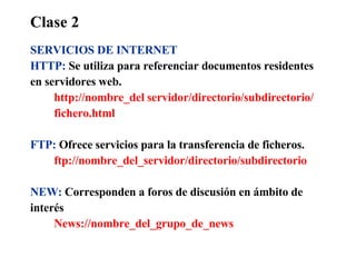Clase 2 SERVICIOS DE INTERNET HTTP:   Se utiliza para referenciar documentos residentes  en servidores web. http://nombre_del servidor/directorio/subdirectorio/ fichero.html FTP:   Ofrece servicios para la transferencia de ficheros. ftp://nombre_del_servidor/directorio/subdirectorio NEW:   Corresponden a foros de discusión en ámbito de interés News://nombre_del_grupo_de_news 
