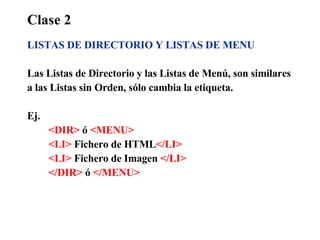 Clase 2 LISTAS DE DIRECTORIO Y LISTAS DE MENU Las Listas de Directorio y las Listas de Menú, son similares a las Listas sin Orden, sólo cambia la etiqueta. Ej.  <DIR>  ó  <MENU> <LI>  Fichero de HTML </LI> <LI>  Fichero de Imagen  </LI> </DIR>  ó  </MENU> 