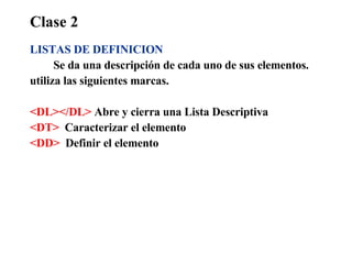 Clase 2 LISTAS DE DEFINICION Se da una descripción de cada uno de sus elementos.  utiliza las siguientes marcas. <DL></DL>  Abre y cierra una Lista Descriptiva <DT>   Caracterizar el elemento <DD>   Definir el elemento 