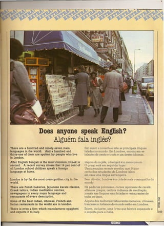Does anyone speak English?
                         Alguém fala inglês?
There are a hundred and ninety-seven main             São cento e noventa e seteas principais línguas
languages in the world. And a hundred and             faladas no mundo. Em Londres, encontram-se
thirty-one of them are spoken by people who live      falantes de cento e trinta e um destes idiomas.
in London.
After English Bengali is the most common. Greek is    Depois do inglês, o bengali é o mais comum.
second. A recent survey shows that 14 per cent of     O grego está em segundo lugar.
all London school children speak a foreign            Uma pesquisa recente revelou que 14 por
language at home.                                     cento dos estudantes de Londres falam
                                                      em casa uma língua estrangeira.
London is by far the most cosmopolitan city in the    Sem dúvida, Londres é a cidade mais cosmopolita do
world.                                                mundo.
There are Polish bakeries, Japanese karate classes,   Há padarias polonesas, cursos japoneses de caratê,
Greek tailors, Indian meditation centres,             alfaiates gregos, centros indianos de meditação,
newspapers in every major language and                jornais nas línguas mais faladas e restaurantes de
restaurants of every description.                     todos os tipos.
Some of the best Indian, Chinese, French and          Alguns dos melhores restaurantes indianos, chineses,
Italian restaurants in the world are in London.       franceses e italianos do mundo estão em Londres.
There is even a firm which manufactures spaghetti     Existe, inclusive, uma firma que fabrica espaguete e
and exports it to Italy.                              o exporta para a Itália.                               109
 