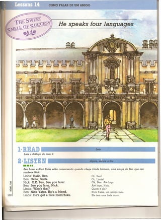 COMO FALAR DE UM AMIGO




                                    He speaks four Ienqueqes:




      1·RIAD                                                 ~Le_ia   ~                 ~        _      ____I
        Leia o diálogo do item 2.

      2·LISTIN '--                                         A_g_oI<_a_,_e_sc_u_t_e_a_t_it_a   ~              ....I



       •••• e Niok
       Ben Lovat         Yetes estão conversando quando chega Linda Johnson, uma amiga de Ben que não
       conhece Nick.
       Linda: Hallo, Ben.                                   Oi, Ben!
       Ben: Hallo, Linda.                                   Oi, Linda!
       Nick: O.K. Ben. See you later.                       Ok, Ben. Até logo.
       Ben: See you later, Nick.                            Até logo, Níck.
       Linda: Who's that?                                   Quem é ele?
       Ben: Nick Yates. He's a íriend.                      Nick Yates, um amigo meu.
llO    Linda: He's got a nice motorbike.                    Ele tem uma bela moto.
 