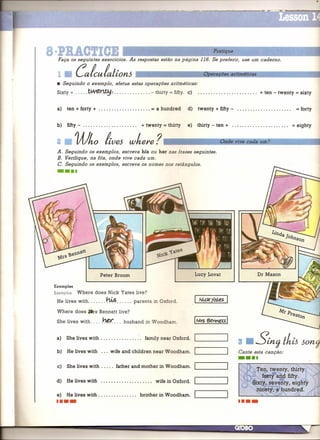 a·PBACTICE
  Faça os seguintes exercícios. As respostas estão na página 116. Se preferir, use um caderno.
                                                                                               Pratique



  1•         Calculation6                                                                 Op'erações aritméticas

  • Seguindo o exemplo, efetue estas operações aritméticas:
  Sixty +             ~~:                                      - thirty = fifty. c)                                   + ten - twenty = sixty


  a)   ten + forty +                                           =    a hundred      d)   twenty + fifty -                                     = forty

  b)    fifty - . . . . . . . . . . . . . . ... .. . ..   + twenty = thirty       e)    thirty - ten +                                   =   eighty


  2 •        Who                  /tve6 where?                         r---------,;O;;O-n-d..-e-v....,.iv,-e-c-a-cd;-a-u-m--;?;----~--

  A. Seguindo os exemplos, escreva his ou her nas frases seguintes.
  B. Verifique, na fita, onde vive cada um.
  C. Seguindo os exemplos, escreva os nomes nos retângulos .
  ••••




 Examples
 Exemplos Where            does Nick Yates live?
  He 1 · s wit h
      ive    .                       hL.s                     .
                                                     parente, in O x f ardo

  Where does,JIrs             Bennett live?

  She lives with .....          J.:1~. ..      husband      in W oodham.


  a)   She lives with . . . . . . . . . . . . . . ..        family near Oxford.
                                                                                                           3•       Stn') IhiJ Jon')
  b)    He lives with          ...    wife and children near Woodham.                                       Cante esta canção:
                                                                                                           ••••
  c)   She lives with .....                 father and mother in Woodham.


  d)   He lives with                                                wife in Oxford.

  e)   He lives with                                      brother    in Woodham .
  ••••
 