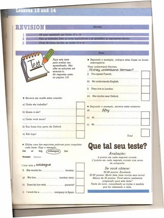 BEVISIOR                        L....--                                                  R_eViSã_O                                          ---..I

  1 ::::::::~D::ê;u:ln::a:~:e::a:s~s:a:d~a~n:a=s=1=i:=õ=e~s=1=3==e=1~4=.:;======::====~==========~=:~::::::::::::::::
  2                     Ve'a se entendeu          bem as notas ex Iiceti as e se aRrendeu            as ex ressões-chaves.
  3                     Ouça de novo           na fita, as li ões 13 e 14.



                                                                                             Teste

                                            Faça este teste                      • Seguindo o exemplo,         coloque estas frases na forma
                                            para avaliar seu                       interrogativa:
                                            aprendizado. Não
                                                                                 They understand         German.
                                            olhe as soluções até
                                            terminá-Ia.
                                                                                 · .I?p ~                        .9~~?
                                                                                               .. I.:l(;d.e.~.w.~                   ....
                                            As respostas estão                   j)    You speak French.
                                            na página 116.
                                                                                 k)     He understands    English.


                                                                                 1) They 1ive in London.


                                                                                 m)     She works near Oxford.
  • Escreva em inglês estas orações:

  a) Onde ele trabalha?
                                                                                 • Seguindo     o exemplo,    escreva estes números:
  .... ,                                                              t----i




                                                                                 :~·40•..•..~~ .•·•·••..••••.•.•••. D
  b) Quem é ele?
  ·
  c) Onde você mora?
                                                                      1-----.,                                   ··•••.
  ...........................................

  d) Sua firma fica perto de Oxford.
                                                                      t----i
                                                                                 o)    90                                                   U
                                                                                                                                            D
  ·                                                                   t------f

  e) Até logo!
                                                                                                                             Total


  • Utilize uma das seguintes palavras para completar
    cada frase. Siga o exemplo.
  his         at        big      eeagu3)                  her
                                                                                  Que tal seu teste?
                                                                                                         Avaliação:
  Example          Exemplo                                                                   4 pontos em cada resposta correta.
                                                                                        2 pontos em cada resposta correta com erros
                                                                                                       de ortografia.
 I live with a       COll..ea9u.e
                                                                                                     Se você obievet.
  f)    She works for. . . . . . . . . . . . . . . . ..    brother.
                                                                                                    50-60 pontos: Excelente.
                                                                                      30-50 pontos: Muito bem (mas corrija seus erros).
  g)    We live                                   number sixty.                          Menos de 30 pontos: Você estava realmente
                                                                                                  preparado para este teste?
  h)    Does he live with . . . . . . . . . . . . .. parents?         t------f
                                                                                       Tente de novo, consultando as lições à medida
                                                                                                   que for refazendo o teste.

  i)    I work for a . . . . . . . . . ..    company in Spain.        L--_---I
 