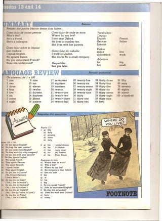 Resumo
    =-      -...,:::..s _ o os básicos destas duas lições.
                     e outras pessoas                 Como falar de onde se mora               Vocabulário
                                                      Where do you live?                       Línguas
                                                      I live near Oxford.                      English          Fre ch
                                                      He lives at number ten.                  German           I an
                                                      She lives with her parents.              Spanish
             falar sobre as línguas
                                                                                               Verbos
    -::e     cihece                                   Como falar do trabalho                   speak              e
               English.                               I work in London.                        understand        or
        e speaks Italian.                             She works for a small cornpany.
              understand French?                                                               Adjetivos
            she understand?                           Despedidas                               his
                                                      See you later.                           her

                                                                                        Revisão gramatical

                     de 1 a 100
                            9   nine                 17   seventeen       25   twenty-five    33 thirty-three
                           10   ten                  18   eighteen        26   twenty-six     34 thirty-four
                           11   eleven               19   nineteen        27   twenty-seven   35 thirty-five
                           12   twelve               20   twenty          28   twenty-eight   36 thirty-six
    - five                 13   thirteen             21   twenty-one      29   twenty-nine    37·thirty-seven
         six               14   fourteen             22   twenty-two      30   thirty         38 thirty-eight
    .
    ...,
         seven             15   fifteen              23   twenty-three    31   thirty-one     39 thirty-nine
    ~ eight                16   sixteen              24   twenty-four     32   thirty-two     40 forty




                                        Página 113
                                          a) fifty
                                          b) forty
                                          c) seventy
                                          d) thirty
                                          e) sixty
      - e 106
      you speak English?                2   a) her        Linda [ohnson
         ey tive near London?               b) his        Dr Mason
      you understand English?               c) her        Lucy Lovat
      they work for a big cornpany?         d) his        Mr Preston
      you tive with your parents?           e) his        Peter Broom
        ey speak English?
        o




    e speak French.                     Respostas    do teste
o  -ey speak Gerrnan.                   a) Where does he work?
        speak Spanish.                  b) Who is that?
: speak Italian.                        c) Where do you live?
o    ey speak English.                  d) His cornpany is near Oxford.
      you tive in France?               e) See you later.
    '0, I tive in Gerrnany.
    o                                   f) her
:..: e in Berlin').                     g)  at
      you tive in Spain?                h) his
     es, I tive in Madrid').            i) big
      you tive in Gerrnany?             j) Do you speak French?
  .' ,I tive in Scotland').             k) Does he understand Engtish?
      yo tive in England?               I) Do they live in London?
  .' I tive in France, in Lyon').       rn) Does she work near Oxford?
      yo tive in Wales?                 n) forty
          I tive in Cardiff).           o) ninety
 