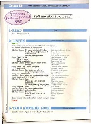UMA ENTREVISTA PARA CONSEGUIR UM EMPREGO




                                         Tell me about yourself



       I·RIAD                                                            Leia

        Leia o diálogo do item 2.




        · ISTIR                                                   Agora, escute a fita

        ••••
        Lucy Lovat vai para Londres e se candidata a um novo emprego.
        Ela quer ser programadora de computadores.

        Michael Drake: My name ís Michael Drake.                    Meu nome é Michael Drake.
                          I'm the Managing Director of              Sóu o diretor-gerente
                          thís company.                             desta empresa.
                          'Pell me about yourself.                  Fale-me um pouco. de você.
        Lucy: Well, I'm 19.                                         Bem, eu tenho 19 anos,
              I live at home.                                       Moro com meus pais.
              I'm a secretary ...                                   Sou secretária ...
        Michael Drake: Where do you work at the                     Onde você trabalha
                          moment?                                   atualmente?
        Lucy: I work for a small company                            Trabalho numa pequena
              in Oxford.                                            firma em Oxford.
        Michael Drake: And you want to be a                         E quer ser programadora
                          computer programmer?                      de computadores?
        Lucy: Yes, very much.                                       Quero muito.
        Michael Drake: Have you gol' any experience?                Tem alguma experiência?
        Lucy: No, I'm afraid I haven't.                             Não, infelizmente não.
        Michael Drake: Hm...                                        Hum ...
                          We've gota lot offoreign                  Nós temos muitos
                          customers.                                clientes estrangeiros.
                          Do you speak any languages?               Você fala outras línguas?
        Lucy: I speakFrench.                                        Falo francês.
        Michael Drake: Do you speak Spanish?                        Você fala espanhol?
        Lucy: No, but I understand it.                              NãO, mas entendo.
        Michael Drake: That's good.                                 Isso é bom.
                          What is your salary at the                Qual o seu salário
                         'moment?                                   atual?
        Depois da entrevista, Micheel Drake contrata Lucy para o cargo .

        ••••
 ::g
 ~

 .~3· TAXE AlfOTRER LOOK'--- __                                                     Dê um_a.l1_epas_'Sada_-----..I

102     Entendeu o texto? Depois de ouvir a fita, leia tudo outra vez.
 