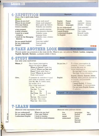 4                            I
    Ouça a fita e repita estas frases:
                                                                                Repetição


    ••••
    Where do you live?               Onde você mora?               English        French               inglês      Irances
    Where do you work?               Onde você trabalha?           Spanish        Italian              espanhol    italiano
    I live near Oxford.              Moro perto de Oxford.         German         languages            alemão      línguas
    I work in London.                Trabalho em Londres.          Do you understand?                  Você entende?
    a big company                    uma grande empresa            Of course, I understand.            Claro que entendo.
    a small company                  uma pequena empresa           I speak English.                    Falo inglês.
    I work for a small               Trabalho numa                 I understand  English.              Entendo inglês.
      company.                       pequena firma.                I'm English!                        Eu sou inglês!
    I work for the Managing          Trabalho com o diretor-
      Director.                      gerente.
    Do you speak English?            Você fala inglês?
    Do you understand                Você entende
    French?                          francês?
                                                                                                                              ••••
8· !AKE AlfO!HEB LOOK                                                        _            Dê uma repassada

    Procure ajustar sua pronúncia à das vozes da fita. Observe que, nas palavras Oxford, London, company,
    English, Spanish, German, a primeira sílaba é tônica.


S.S!UDY '----                                                          Estu_de~                                                ____I
    Leia estas notas explicativas:
    Where ...?          Use a forma interrogativa                  Do you live ...?         É c forma interrogativa    do
                        depois da palavra where:                                            presente. Coloque     o verbo
                          Where is Oxford? Onde fica                                        a '. 'ar do antes da
                          Oxford? Where are Sam and                                         .orme ::1 errogativa.
                          Diana? Onde estão Sam e                                              Do you tive? Forma interrogativa.
                          Diana? Where do you live?                                            You tive. Forma afirmativa.
                          Onde você mora?                                                   Enqli h, French, Spanish, Italian,
    I live ...          O presente do indicativo é igual           English                  Gennan. E as palavras aplicam-se
                        para todas as pessoas, menos                                        às !   quas, nac íonalidades
                        para he, she, it; nestes casos,                                     e adjeti 'os.
                        ele recebe um s.                                                       I speak English. A língua.
                        (Ver a lição seguinte.)                                                I am English. A nacionalidade.
                           I live Eu vivo                                                      I've go some English flowers.


                          He   I
                           You live Tu vives

                                     Ele
                          She lives Ela
                          It         (neutro)
                                               vive
                                                   I           I    England        Dê uma
                                                                                              O a jebvo.

                                                                                              Z9p?m3da     JlOSpaíses   da lição 9

                          We live Nós vivemos
                          You live Vós viveis
                          They live Eles vivem



7·LEAD                                                                 Aprenda

    Memorize estas expressões-chaves:                              Memorize estas palavras-chaves:
    Do you understand?           Where do you live?                          live                  languages          big
    Do you speak English?        I live near Oxford.                         work                  English            small
    I understand  English.       I work in London.                           speak                 French
                                 I work for a smallcompany.                  understand            ltalian
                                                                                                   German
                                                                                                   Spanish
 