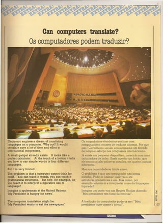 ean computers translate?
                  Os computadores podem traduzir?




Electronic engineers dream of translating              Os engenheiros-eletrônicos sonham com
languages on a computer. Why not? It would             computadores capazes de traduzir idiomas. Por que
certainly save a lot of time and effort at             não? Certamente seriem economizados um bocado
international congresses.                              de tempo e esforço nos congressos internacionais.
A small gadget already exists. It looks like a         Já existe um pequeno dispositivo, parecido com uma
pocket calculator. At the touch of a button it tells   calculadora de bolso. Basta apertar um botão, que
you how to say simple words in four different          ele ensina a falar palavras simples, em quatro línguas
languages.                                             diferentes.
But it is very limited.                                Mas sua capacidade se limita a isso.
The problem is that a compute r cannot think for       O problema é que um computador não pensa
itself. You can teach it words, you can teach it       sozinho. Pode-se ensinar palavras e até
grammatical structures. But how, for example, do       estruturas gramaticais a ele. Mas como, por
you teach it to interpret a figurative use of          exemplo, ensiná-Ia a interpretar o uso da linguagem
language?                                              figurada?
Imagine a spokesman at the United Nations:             Imagine um porta-voz nas Nações Unidas dizendo:
'My President is hungry for news".                     "Meu presidente tem fome de notícias".

The compute r translation might be:                    A tradução do computador poderia ser: "Meu
'My President wants to eat the newspaper'.             presidente quer comer o jornal".                         107
 