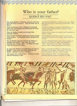 Who is your father?
                                     QUEM É SEU PAI?

The names McEnroe, Fitzhenry, Harrison and Parry        Os sobrenomes McEnroe, Fitzhenry, Harrison e Parry
have one thing in common. They alI mean 'son of         têm algo em comum. Todos eles querem dizer: "filho
Henry'.                                                 de Henry".
When the Romans were in Britain two thousand            Quando os romanos ocuparam a Grã-Bretanha, há
years ago, the lanquaqe was British and the word        dois mil anos, falava-se bretão e a palavra "map"
for 'son' was 'map'.                                    significava "filho".
Then the Angles invaded and brought their               Depois, veio a invasão dos anglos, que trouxeram sua
language, English.                                      língua, o inglês.
They pushed the British people into the far corners     Eles expulsaram os britânicos para os cantos mais
of the country. To Cornwall, Wales, Scotland and        remotos do país. Para a Cornualha, Gales, Escócia e
Ireland.                                                Irlanda.
The old British language evolved into Gaelic in         O antigo idioma britânico evoluiu para o gaélico na
Scotland and Ireland. And 'map', the word               Escócia e na Irlanda. E "map", que significava.
meaning 'son', became 'Mac'. In Welsh the word          "filho", transformou-se em "Mac". Em galês, a
'map' lost its first two letters.                       palavra "map" perdeu as duas primeiras letras.

So names like McEnroe and Macadam are Irish or          Assim, os sobrenomes McEnroe e Macadam são
Scottish. And names like Parry and Price are            irlandeses ou escoceses. Sobrenomes como Parry e
Welsh. Harrison of course is English.                   Price são galeses. Harrison, claro, é inglês.
'Fitz' meant 'son' in Old French.   Fitzhenry arrived   "Fitz" significava "filho", no francês arcaico.
with the Normans in 1066.                               Fitzhenry data da invasão normanda, em 1066.
 