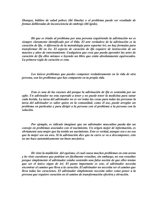 Shango), hábitos de salud pobres (ibi Omolu) o el problema puede ser resultado de
formas deliberadas de inconsciencia de embrujo (ibi igede).



       Ibi que es triado al problema por una persona requiriendo la adivinación no es
siempre claramente identificado por el Odu. El arte verdadero de la adivinación es la
curación de Ifa. A diferencia de la metodologia para soportar iré, no hay formulas para
transformar ibi en ire. El aspecto de curación de Ifa requiere de instrucción de un
maestro y años de entrenamiento. Cualquiera que crea que pueda aprender las artes de
curación de Ifa ellos mismos o leyendo un libro que están absolutamente equivocados.
La primera regla de curación es esta.



      Los únicos problemas que puedes componer verdaderamente en la vida de otra
persona, son los problemas que has compuesto en tu propia vida.



       Esta es una de las razones del porque la adivinación de Ifa es sostenida por un
egbe. Un adivinador no esta esperado a tener y no puede tener la medicina para sanar
cada herida. La tarea del adivinador no es ver todas las cosas para todas las personas la
tarea del adivinador es saber quien en la comunidad, como él ase, puede arreglar un
problema en particular y para dirigir a la persona con el problema a la persona con la
solución.



       Por ejemplo, es ridículo imaginar que un adivinador masculino pueda dar un
consejo en problemas asociados con el nacimiento. Un origen mejor de información, es
obviamente una mujer que ha tenido un nacimiento. Esto es verdad, aunque sea o no sea
que la mujer sea un awo. Si la adivinación dice que tu carro se va a descomponer, esto
no me hace automáticamente un buen mecánico.



        He visto la maldición del egoísmo, el cual causa muchos problemas en esta arena
y he visto cuestiones que podrían ser fácilmente resueltas, sin embargo, no son resueltas
porque simplemente el adivinador estaba sostenido una falsa noción de que ellos tenían
que ser el único oigan de iré. El punto importante es este, el adivinador necesita
encontrar el camino que lleva a la curación. El adivinador no necesita ser el camino que
lleva todas las curaciones. El adivinador simplemente necesita saber como poner a la
persona que requiere curación en el camino de transformación efectiva y elevación.
 