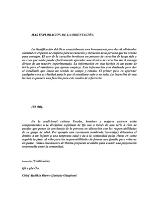 MAS EXPLORACION DE LA ORIENTACIÓN.



        La identificación del ibi es esencialmente una herramienta para dar al adivinador
claridad en el punto de empiezo para la curación y elevación de la persona que ha venido
para consejos. El arte de la curación involucra un proceso de curación de larga vida y
no creo que nadie pueda efectivamente aprender una técnica de curación sin el consejo
directo de un maestro experimentado. La información en esta lección es un punto de
inicio pàra el estudiante que apenas empieza. Esta información esta destinada para dar
al estudiante que inicia un sentido de campo y estudio. El primer paso en aprender
cualquier cosa es claridad para lo que el estudiante sabe o no sabe. La intención de esta
lección es proveer una función para este cuadro de referencia.




           IBI ORI.



       En la tradicional cultura Yoruba, hombres y mujeres quienes están
comprometidos a la disciplina espiritual de Ifa van a través de una serie d ritos de
pasajes que ponen la conciencia de la persona en alineación con las responsabilidades
de su grupo de edad. Por ejemplo una ceremonia nombrada (esentaiye) determina el
destino d un infante a una temprana edad y da a la comunidad guías claras en como
seguirle la pista al niño para las responsabilidades de formar una familia para volverse
un padre. Varias iniciaciones de Orisha preparan al adulto para asumir una proposición
responsable entre la comunidad.



Fuente (24).   (Continuará).

Ifà a gbè Ò o.

Chief Ajabikin Oluwo Ifashade Odugbemi
 
