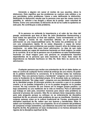 Iniciando a alguien sin sanar el núcleo de sus asuntos, eleva la
disfuncion. Esto significa que los problemas se vuelven más sólidos y no
son percibidos como problemas. Llamo a esto deificando la disfunción.
Deificando la disfunción resulta que la persona crea que las cosas como la
pedofilia, la adición a las drogas y abuso de la pareja sean voluntad de
Orisha. Como una comunidad, la elevación de ibi se ha vuelto la epidemia en
este país. No contribuyas a este problema.



      Si la persona no entiende la importancia o el valor de los ritos del
pasaje, recomiendo que lean el libro de John Bradashaw Homecoming y
hace todos los ejercicios al final del capitulo. Toma normalmente un año
para trabajar a través de los momentos difíciles en el proceso. La
adivinación es una responsabilidad seria. No todos los problemas se van
con una compostura rápida. Si no estas dispuesto o capaz de tomar
responsabilidades para problemas que puedan requerir años de trabajo para
resolverse no estas listo para hacer adivinacion. La idea de que cada
porblema puede ser capaz de resolverse haciendo un ritual mágico, no están
en lo correcto. Si el ori de la persona con el problema no esta transformado,
haciendo un ritual mágico para una persona es simplemente hacerlos
dependientes de la persona que esta haciendo el ritual. Esta clase de
dependencia es llamada hechicera en Odu Ifa. Este libro es acerca de la
adivinación.



       Cualquier persona que reciba una orientación de ibi ori debe darles un
tabú en contra de cualquier forma verbal de embrujo de uno mismo. El poder
de la palabra transforma la conciencia, Si te levantas todas las mañanas
diciendo “Soy una persona buena y bendecida” cargaras con esa creencia
como la fundación de tu identidad propia. Si te levantas todo as mañanas y
empiezas diciendo “No valgo nada”, cargaras con esa identidad la fundación
de tu identidad propia. El principio primero de curación e que si no puedes
crearlo y si no puedes imaginarlo y si no lo puedes imaginar no lo puedes
invocar. No hay curación de uno mismo sin la imagen propia positiva. La
baja autoestima es una maldición de la vida en América. Para el adivinador
que trabaja en este país, encontrar maneras para atacar este problema es
esencial el proceso de curación. Odu Ifa no siempre tiene respuestas claras
para esta pregunta porque su enfoque no es enteramente de disciplina
espiritual de Ifa, es prevenir este problema de que se manifieste. Hombres y
mujeres quienes creen en la cultura tradicional de Yoruba, practicando la
disciplina espiritual de Ifa, saben que son buenos y bendecidos. Ellos lo
saben con humildad y lo viven con propósito. Es en el contexto del problema
de componer el bajo autoestima, que debemos escuchar las revelaciones del
Espíritu de Ela. No podemos oir esas revelaciones si no hemos abrazado los
rigores de la disciplina espiritual de Ifa.
 
