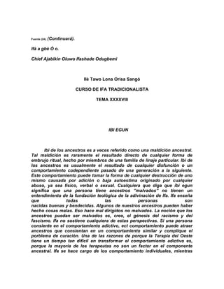 Fuente (24).   (Continuará).

Ifà a gbè Ò o.

Chief Ajabikin Oluwo Ifashade Odugbemi



                                  Ilè Tawo Lona Orisa Sangó

                               CURSO DE IFA TRADICIONALISTA

                                       TEMA XXXXVIII




                                            IBI EGUN



       Ibi de los ancestros es a veces referido como una maldición ancestral.
Tal maldición es raramente el resultado directo de cualquier forma de
embrujo ritual, hecho por miembros de una familia de linaje particular. Ibi de
los ancestros es usualmente el resultado de cualquier disfunción o un
comportamiento codependiente pasado de una generación a la siguiente.
Este comportamiento puede tomar la forma de cualquier destrucción de uno
mismo causada por adición o baja autoestima originado por cualquier
abuso, ya sea físico, verbal o sexual. Cualquiera que diga que ibi egun
significa que una persona tiene ancestros “malvados” no tienen un
entendimiento de la fundación teológica de la adivinación de Ifa. Ifa enseña
que                todas            las            personas               son
nacidas buenas y bendecidas. Algunos de nuestros ancestros pueden haber
hecho cosas malas. Eso hace mal dirigidos no malvados. La noción que los
ancestros puedan ser malvados es, creo, el génesis del racismo y del
fascismo. Ifa no sostiene cualquiera de estas perspectivas. Si una persona
consiente en el comportamiento adictivo, ect comportamiento puede atraer
ancestros que consientan en un comportamiento similar y complique el
porblema de curación. Una de las razones de porque la Terapia del Oeste
tiene un tiempo tan difícil en transformar el comportamiento adictivo es,
porque la mayoría de los terapeutas no son un factor en el componente
ancestral. Ifa se hace cargo de los comportamiento individuales, mientras
 