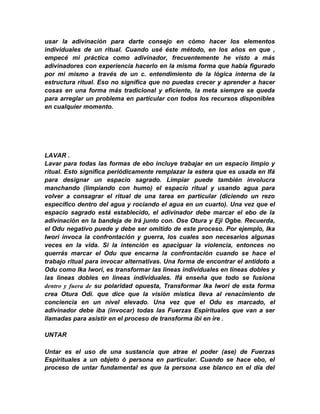 usar la adivinación para darte consejo en cómo hacer los elementos
individuales de un ritual. Cuando usé éste método, en los años en que ,
empecé mi práctica como adivinador, frecuentemente he visto a más
adivinadores con experiencia hacerlo en la misma forma que había figurado
por mi mismo a través de un c. entendimiento de la lógica interna de la
estructura ritual. Eso no significa que no puedas crecer y aprender a hacer
cosas en una forma más tradicional y eficiente, la meta siempre se queda
para arreglar un problema en particular con todos los recursos disponibles
en cualquier momento.




LAVAR .
Lavar para todas las formas de ebo incluye trabajar en un espacio limpio y
ritual. Esto significa periódicamente remplazar la estera que es usada en Ifá
para designar un espacio sagrado. Limpiar puede también involucra
manchando (limpiando con humo) el espacío ritual y usando agua para
volver a consagrar el ritual de una tarea en particular (diciendo un rezo
específico dentro del agua y rociando el agua en un cuarto). Una vez que el
espacío sagrado está establecido, el adivinador debe marcar el ebo de la
adivinación en la bandeja de Irá junto con. Ose Otura y Eji Ogbe. Recuerda,
el Odu negativo puede y debe ser omitido de este proceso. Por ejemplo, Ika
Iwori invoca la confrontación y guerra, los cuales son necesarios algunas
veces en la vida. Si la intención es apaciguar la violencia, entonces no
querrás marcar el Odu que encarna la confrontación cuando se hace el
trabajo ritual para invocar alternativas. Una forma de encontrar el antidoto a
Odu como Ika Iwori, es transformar las lineas individuales en líneas dobles y
las lineas dobles en lineas índividuales. Ifá enseña que todo se fusiona
dentro y fuera de su polaridad opuesta, Transformar Ika Iwori de esta forma
crea Otura Odi. que dice que la visión mística lleva al renacimiento de
conciencia en un nivel elevado. Una vez que el Odu es marcado, el
adivinador debe iba (invocar) todas las Fuerzas Espirituales que van a ser
llamadas para asistir en el proceso de transforma ibi en ire .

UNTAR

Untar es el uso de una sustancia que atrae el poder (ase) de Fuerzas
Espirituales a un objeto ó persona en particular. Cuando se hace ebo, el
proceso de untar fundamental es que la persona use blanco en el día del
 
