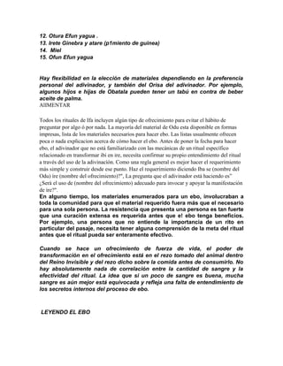12. Otura Efun yagua .
13. Irete Ginebra y atare (p1miento de guinea)
14. Miel
15. Ofun Efun yagua


Hay flexibilidad en la elección de materiales dependiendo en la preferencia
personal del adivinador, y también del Orisa del adivinador. Por ejemplo,
algunos hijos e hijas de Obatala pueden tener un tabú en contra de beber
aceite de palma.
AlIMENTAR

Todos los rituales de Ifa incluyen algún tipo de ofrecimiento para evitar el hábito de
preguntar por algo ó por nada. La mayoría del material de Odu esta disponible en formas
impresas, lista de los materiales necesarios para hacer ebo. Las listas usualmente ofrecen
poca o nada explicacion acerca de cómo hacer el ebo. Antes de poner la fecha para hacer
ebo, el adivinador que no está familiarizado con las mecánicas de un ritual específico
relacionado en transformar ibi en ire, necesíta confirmar su propio entendimiento del ritual
a través del uso de la adivinacíón. Como una regla general es mejor hacer el requerimiento
más simple y construir desde ese punto. Haz el requerimiento diciendo Iba se (nombre del
Odu) íre (nombre del ofrecimiento)?", La pregunta que el adivinador está haciendo es”
¿Será el uso de (nombre del ofrecimiento) adecuado para invocar y apoyar la manifestación
de íre?".
En alguno tiempo, los materiales enumerados para un ebo, involucraban a
toda la comunidad para que el material requerido fuera más que el necesario
para una sola persona. La resistencia que presenta una persona es tan fuerte
que una curación extensa es requerida antes que e! ebo tenga beneficios.
Por ejemplo, una persona que no entiende la importancia de un rito en
particular del pasaje, necesita tener alguna comprensión de la meta del ritual
antes que el ritual pueda ser enteramente efectivo.

Cuando se hace un ofrecimiento de fuerza de vida, el poder de
transformación en el ofrecimiento está en el rezo tomado del animal dentro
del Reino Invisible y del rezo dicho sobre la comida antes de consumirlo. No
hay absolutamente nada de correlación entre la cantidad de sangre y la
efectividad del ritual. La idea que si un poco de sangre es buena, mucha
sangre es aún mejor está equivocada y refleja una falta de entendimiento de
los secretos internos del proceso de ebo.



LEYENDO EL EBO
 
