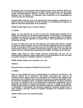 Ifá enseña que si una persona está insegura acerca de su destino, debe vivir
en alineación con los principios de un buen carácter porque se cree que todos
somos hereditariamente buenos. Cuando una persona está en alineación
perfecta con su destino, el problema más inminente es la posibilidad de
moverse fuera de alineación.

Cuando Ogbe aparece, trae una admonición para quedarse vigilando en el
proceso de que se manifieste el buen carácter. La manifestación negativa de
Ogbe en términos personales es la arrogancia.

FRASE CLAVE: Ogbe crea un camino abierto.

2. OYEKU

Oyeku es una omisión de la frase O yeye ikú significando, Espíritu de la
Madre de la Muerte. En términos simples Oyeku es oscuridad, la contracción
completa de materia en lo que la física llama un agujero negro. En términos
humanos, esto puede significar la muerte física. Más comúnmente se refiere
al final de un ciclo.

Cuando un bebé nace, hay un ciclo final de vivir dentro del vientre. Cuando
un joven se vuelve adulto, hay un ciclo final de dependencia con los padres.
En lfá, el final de la vida en la tierra marca el principio de vida en el reino de
los ancestros (Orun). La palabra Yoruba para negro es dudu y es asociado con
Oyeku como un símbolo para la dimensión invisible, el Origen de la Creación.

Oyeku como final de ciclo, puede traernos bendiciones de paz. En su
manifestación negativa, Oyeku representa un final prematuro de un ciclo que
no puede resultar en completa madurez o beneficio.

FRASE CLAVE: Oyeku crea y termina a un ciclo.

TEMA IX

Entendiendo los Principios Metafísicos de los Odus

3. lWORI.

Iwori es una omisión de iwa ori significando el carácter de conciencia, ó la
esencia interna de la conciencia. Ifá enseña que todas las cosas en el
universo tienen alguna forma de conciencia. La palabra Iwori implica una
asociación con el proceso de conciencia que forma su propia identidad única.
En términos sicológicos esto, es llamado individualización. En Ifá el concepto
de Iwori es asociado con la transformación espiritual simbolizada per el
elemento del fuego. En términos prácticos, Iwori es el fuego de la pasión.
Pasión puede llevar al conflicto. En términos positivos, conflicto puede llevar
a resolución y crecimiento. En términos negativos, conflicto puede llevar a
más conflicto y derrota. Pasión es también asociada con el impulso hacia la
procreación.

FRASE CLAVE: Iwori crea transformación.

4. ODI
 