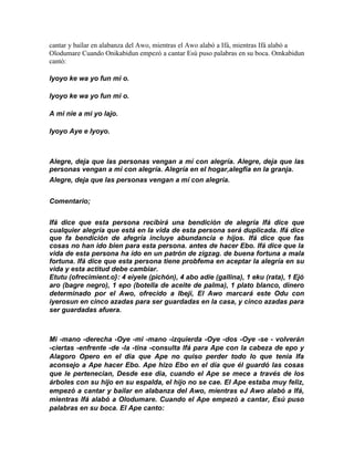 cantar y baílar en alabanza del Awo, mientras el Awo alabó a Ifá, mientras Ifá alabó a
Olodumare Cuando Onikabidun empezó a cantar Esú puso palabras en su boca. Omkabidun
cantó:

Iyoyo ke wa yo fun mi o.

Iyoyo ke wa yo fun mi o.

A mi nie a mi yo lajo.

Iyoyo Aye e Iyoyo.



Alegre, deja que las personas vengan a mí con alegría. Alegre, deja que las
personas vengan a mi con alegría. Alegría en el hogar,alegfia en la granja.
Alegre, deja que las personas vengan a mí con alegría.


Comentario;


Ifá dice que esta persona recíbirá una bendición de alegría Ifá dice que
cualquier alegría que está en Ia vida de esta persona será duplicada. Ifá dice
que fa bendición de afegría incluye abundancia e hijos. Ifá dice que fas
cosas no han ido bien para esta persona. antes de hacer Ebo. Ifá dice que la
vida de esta persona ha ído en un patrón de zigzag. de buena fortuna a mala
fortuna. Ifá díce que esta persona tiene probfema en aceptar la alegría en su
vida y esta actitud debe cambiar.
Etutu (ofrecimient.o}: 4 eiyele (pichón), 4 abo adíe (gallina), 1 eku (rata), 1 Ejó
aro (bagre negro), 1 epo (botella de aceite de palma), 1 plato blanco, dinero
determinado por el Awo, ofrecido a Ibeji, El Awo marcará este Odu con
iyerosun en cinco azadas para ser guardadas en la casa, y cinco azadas para
ser guardadas afuera.



Mi -mano -derecha -Oye -mi -mano -izquierda -Oye -dos -Oye -se - volverán
-ciertas -enfrente -de -la -tina -consulta Ifá para Ape con la cabeza de epo y
Alagoro Opero en el dia que Ape no quiso perder todo lo que tenia Ifa
aconsejo a Ape hacer Ebo. Ape hizo Ebo en el día que él guardó las cosas
que le pertenecian, Desde ese dia, cuando el Ape se mece a través de los
árboles con su hijo en su espalda, el hijo no se cae. El Ape estaba muy feliz,
empezó a cantar y bailar en alabanza del Awo, míentras eJ Awo alabó a Ifá,
mientras Ifá alabó a Olodumare. Cuando el Ape empezó a cantar, Esú puso
palabras en su boca. El Ape canto:
 