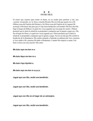 II  II
                                     IWORJ MEJI

El. motor -que -usamos -para -moler -el- ñame, .no -es -usado -para -perforar -a -elu, .una
-cazuela -envejecida -en -la -boca, consulta Ifá para Olu en el día que quería irse a lIé
Olókun (casa del Espíritu del Océano) y lié Olosa (casa del Espíritu de la Laguna) Ifá
aconsejó a Olu hacer ebo para que el viaje fuera bendecido con bondad. Olu hizo ebo Olu
llegó al hogar de Olókun y le ganó tres veces jugando ayo (un juego de suerte).. Olokun
prometió que le daría la mitad de su propiedad a cualquiera que le ganara a jugar ayo. Olu
fue al hogar de Olosa y le ganó tres veces jugando ayo. Olosa prometió que le daría la
mitad de su propiedad a cualquiera que le ganara a jugar. Fue en ese día que Olu recibió la
bendición de la abundancia. Olu estaba cantando y bailando en alabanza del Awo, mientras
el Awo alabó a Ifá. mientras Ifá alabó a OIodumare. Cuando Olu empezó a cantar. Esú
llenó su boca con una canción. Olu canto:


Mo bolu rayo mo kan re o


Mo bolu ttayo mo kan re o.


Mo bolu t'ayo lóyinbó o.


Mo bolu rayo mo kan re o,o,o,o.


Jugué ayo con Olu, recibí una bendición.




Jugué ayo con Olu, recibí una bendición.




Jugué ayo con Olu en el hogar de un extranjero.




Jugué ayo con Olu, recibí una bendición.
 