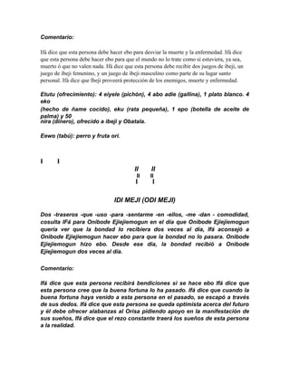 Comentario:

Ifá díce que esta persona debe hacer ebo para desviar la muerte y la enfermedad. Ifá dice
que esta persona debe hacer ebo para que el mundo no lo trate como si estuviera, ya sea,
muerto ó que no valen nada. Ifá dice que esta persona debe recibir dos juegos de ibeji, un
juego de ibeji femenino, y un juego de ibeji masculino como parte de su lugar santo
personal. Ifá dice que lbejí proveerá protección de los enemigos, muerte y enfermedad.

Etutu (ofrecimiento): 4 eiyele (pichón), 4 abo adie (gallina), 1 plato blanco. 4
eko
(hecho de ñame cocido), eku (rata pequeña), 1 epo (botella de aceite de
palma) y 50
nira (dinero), ofrecido a ibeji y Obatala.

Eewo (tabú): perro y fruta ori.



I      I
                                         II      II
                                          II    II
                                          I      I

                                IDI MEJI (ODI MEJI)

Dos -traseros -que -uso -para -sentarme -en -ellos, -me -dan - comodidad,
cosulta IFá para Onibode Ejiejiemogun en el día que Onibode Ejiejiemogun
quería ver que la bondad lo recibiera dos veces al día, Ifá aconsejó a
Onibode Ejiejiemogun hacer ebo para que la bondad no lo pasara. Onibode
Ejiejiemogun hizo ebo. Desde ese dia, la bondad recibió a Onibode
Ejiejiemogun dos veces al día.

Comentario:

Ifá dice que esta persona recibirá bendiciones si se hace ebo Ifá dice que
esta persona cree que la buena fortuna lo ha pasado. Ifá dice que cuando la
buena fortuna haya venido a esta persona en el pasado, se escapó a través
de sus dedos. Ifá dice que esta persona se queda optimista acerca del futuro
y él debe ofrecer alabanzas al Orisa pidiendo apoyo en la manifestación de
sus sueños, Ifá dice que el rezo constante traerá los sueños de esta persona
a la realidad.
 