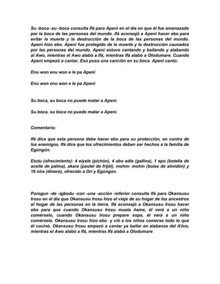 Su -boca -su -boca consulta Ifá para Apeni en el día en que él fue amenazado
por la boca de las personas del mundo. Ifá aconsejó a Apeni hacer ebo para
evitar la muerte y la destrucción de la boca de las personas del mundo.
Apeni hizo ebo. Apeni fue protegido de la muerte y la destrucción causados
por las personas del mundo. Apeni estuvo cantando y bailando y alabando
al Awo, mientras el Awo alabó a Ifá, mientras Ifá alabó a Olodumare. Cuando
Apeni empezó a cantar, Esú puso una canción en su boca. Apeni canto:

Enu won enu won e le pa Apeni

Enu won enu won e le pa Apeni


Su boca, su boca no puede matar a Apeni.

Su boca, su boca no puede matar a Apeni.


Comentario:

Ifá díce que esta persona debe hacer ebo para su protección, en contra de
los enemigos. Ifá dice que los ofrecimientos deben ser hechos a la familia de
Egúngún.

Etutu (ofrecimiento): 4 eiyele (pichón), 4 abo adie (gallina), 1 epo (botella de
aceite de palma), akara (pastel de frijól), mohm- mohín (bolas de almidón) y
16 nira (dinero), ofrecido a Orí y Egúngún.




Porogun -de -igbodu -con -una -acción -inferior consulta Ifá para Okansusu
Irosu en el día que Okansusu lrosu hizo el viaje de su hogar de los ancestros
al hogar de las personas en la tierra. Ifá aconsejó a Okansusu Irosu hacer
ebo para que cuando Okansusu Irosu muela ñame, él verá a un niño
comérselo, cuando Okansusu Irosu prepare sopa, él verá a un niño
comérsela. Okansusu Irosu hizo ebo y vió a los niños comerse todo lo que
él cocinó. Okansusu frosu empezó a cantar ya bailar en alabanza del Alvo,
mientras el Awo alabó a Ifá, mientras Ifá alabó a Olodumare
 