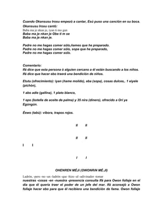 Cuando Okansusu Irosu empezó a cantar, Esú puso una canción en su boca.
Okansusu Irosu cantó:
Baba ma je nkan je, iyan ti mo gun
Baba ma je nkan je Obe ti m se
Baba ma je nkan je.

Padre no me hagas comer sólo,ñames que he preparado.
Padre no me hagas comer sólo, sopa que he preparado,
Padre no me hagas comer solo.


Comentario:
Ifá dice que esta persona ó alguien cercano a él están buscando a los niños.
Ifá dice que hacer ebo traerá una bendición de niños.

Etutu (ofrecimíento): iyan (ñame molido), eba (sopa), cosas dulces,. 1 eiyele
(pichón),

1 abo adie (gallina), 1 plato blanco,

1 epo (botella de aceite de palma) y 35 níra (dínero), ofrecido a Orí ya
Egúngún.

Éewo (tabú): víbora, trapos rojos.


                                        II   II


                                        II   II

I     I


                                        I    I


                      OHENREN MÉJi (OWONRíN MÉ.JI)
Ladrón, -pero -no -un -ladrón -que -hizo -al -adivinador -tomar
nuestras -cosas -en -nuestra -presencia consulta Ifá para Owon follaje en el
día que él queria traer el poder de un jefe del mar. Ifá aconsejó a Owon
follaje hacer ebo para que él recibiera una bendición de fama. Owon follaje
 