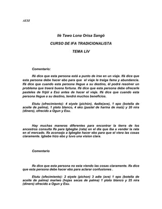 AESI



                       Ilè Tawo Lona Orisa Sangó

                    CURSO DE IFA TRADICIONALISTA

                                 TEMA LIV



       Comentario:

       Ifá dice que esta persona está a punto de irse en un víaje. Ifá dice que
esta persona debe hacer ebo para que el viaje le traiga fama y abundancia.
Ifá dice que cuando esta persona llegue a su destino, él podrá resolver un
problema que traerá buena fortuna. Ifá dice que esta persona debe ofrecerle
pasteles de frijól a Esú antes de hacer el viaje. Ifá dice que cuando esta
persona llegue a su destino, tendrá muchos beneficios.

      Etutu (ofrecimiento): 4 eiyele (pichón), 4adie(ave), 1 epo (botella de
aceite de palma), 1 plato blanco, 4 eko (pastel de harína de maíz) y 20 nira
(dinero), ofrecído a Ogun y Esu.



      Hay muchas maneras diferentes para encontrar la tierra de los
ancestros consulta Ifa para Igbegbe (rata) en el dia que iba a vender la rata
en el mercado. Ifa aconsejo a Igbegbe hacer ebo para que el viera las cosas
claramente. Igbebe hizo ebo y tuvo una vision clara.



       Comentario



      Ifa dice que esta persona no esta viendo las cosas claramente. Ifa dice
que esta persona debe hacer ebo para aclarar confusiones .

      Etutu (ofecimiento): 2 eiyele (pichon) 3 adie (ave) 1 epo (botella de
aceite de palma) mariwo (hojas secas de palma) 1 plato blanco y 25 nira
(dinero) ofrecido a Ogun y Esu.
 