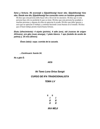 fama y fortuna. Ifá aconsejó a Ejipabileseigi hacer ebo. Ejipabileseigi hizo
ebo. Desde ese dia, Ejipabileseigi fue conocido como un hombre grandioso.
  Ifá dice que esta persona debe hacer ebo a favor de los ancianos. Ifá dice que si esta
  persona hace ebo no perderán lo que ya tiene. Ifá dice que esta persona ha ayudado a
  muchas personas y algunas de ellas no aprecian la ayuda. Ifá dice que debe ignorar a
  esos que no aprecian el trabajo y continúe haciendo cosas buenas en el mundo. Ifá dice
  que el buen trabajo pronto traerá buena fortuna.

Etutu (ofrecimiento): 4 eiyele (pichón), 4 adie (ave), obi (nueces de origen
Africano), oro gbo (nuez amarga), 1 plato blanco. 1 epo (botella de aceite de
palma) y. 25 nira (dinero).

       Éewo (tabú): sopa. comida de la cazuela.




       ...Continuará. fuente 24.

Ifa a gbè Ò.

                                         AESI



                          Ilè Tawo Lona Orisa Sangó

                    CURSO DE IFA TRADICIONALISTA

                                     TEMA LV




                                        II        II
                                              I        I
                                             II        II
                                             II        II

                                         IKA MEJI
 