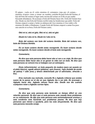 Él -pájaro – vuela- en- él –cielo- mientras- él –extranjero- viaja- por –él- océano, -
  mientras- el-perro- viene- a- tomar- un -nombre, consulta Ifa para Erelu del Océano, el
  hijo del bote del océano el lugar santo encima del océano en el día en que estaba
  buscando abundancia. Ifa aconseja a Erelu del Océano hacer ebo. Erelu del Océano hizo
  ebo. Desde ese día Erelu del Océano recibió todas las bendiciones que pidió. Erelu del
  Océano empezó a cantar y bailar en alabanza del Awo mientras el Awo alabo a Ifa
  mientras Ifa alabo a Olodumare. Cuando Erelu del Océano empezó a cantar Esu puso
  una canción en su boca, Erelu del Océano canto;

      Okó mi si, okó mi gbó, Okó mi si, okó mi gbó

      Ebuté ire I oko mi lo. Ebuté ire I oko mi lo.

      Bote del océano ven bote del océano tiembla. Bote del océano ven,
bote del Océano tiembla.

      Es un buen océano donde estas navegando. Es buen océano donde
estas navegando. Es buen océano donde el bote esta navegando.

      Comentario;

      Ifa dice que esta persona debe hacer ebo si van a un viaje, Ifa dice que
esta persona debe hacer ebo si se ganan la vida con un bote. Ifa dice que
esta persona se volverá rica si trabajan con un extranjero.

       Etutu (ofrecimiento): un bote pequeño de madera (para ser puesto en
el plato blanco), ogedé wéreré (plátano), eyin (huevo), 1epo (botella de aceite
de palma) 1 adíe (ave) y dinero determinado por el adivinador, ofrecido a
Esu.

      Eres malvado soy malvado, consulta Ifa a Agbadu (víbora) que estaba
suave de la panza en el día en que Agbadu iba a ser jefe. Ifa aconsejo a
Agbadu hacer ebo. Agbadu rehuso hacer ebo. Desde ese día cuando
cualquiera veían a Agbadu corrían lejos.

      Comentario;

       Ifa dice que esta persona esta teniendo un tiempo difícil en una
relación personal. Ifa dice que si esta persona esta casada tiene problemas
en su matrimonio. Ifa dijo que esta persona esta extremadamente ansiosa y
esta condición esta haciendo sus problemas peores. Ifa dice que hay
personas que vienen a ayudarla, pero los esta ahuyentando. Ifa dice que
esta persona necesita coraje.
 